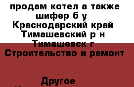 продам котел,а также шифер б/у - Краснодарский край, Тимашевский р-н, Тимашевск г. Строительство и ремонт » Другое   . Краснодарский край